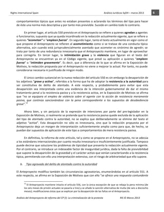 Rights	
  International	
  Spain	
  	
  	
  	
  	
  	
  	
  	
  	
  	
  	
  	
  	
  	
  	
  	
  	
  	
  	
  	
  	
  	
  	
  	
  	
  	
  	
  	
  	
  	
  	
  	
  	
  	
  	
  	
  	
  	
  	
  	
  	
  	
  	
  	
  	
  	
  	
  	
  	
  	
  	
  	
  	
  	
  	
  	
  	
  	
  	
  	
  	
  	
  	
  	
  	
  	
  	
  	
  	
  	
  	
  	
  	
  	
  	
  	
  	
  	
  	
  	
  	
  	
  	
  	
  	
  	
  	
  	
  	
  	
  	
  	
  	
  	
  	
  	
  	
  	
  	
  	
  	
  	
  	
  	
  	
  	
  	
  	
  Análisis	
  Jurídicos	
  SyDH	
  –	
  marzo	
  2013	
     6	
  
                       	
                                                                                                                                                                                                                                                           	
                                                                                                                                                                                                                               	
  
                       comportamientos	
  típicos	
  que	
  antes	
  no	
  estaban	
  presentes	
  o	
  aclarando	
  los	
  términos	
  del	
  tipo	
  para	
  hacer	
  
                       de	
  éste	
  una	
  norma	
  más	
  descriptiva	
  y	
  por	
  tanto	
  más	
  previsible.	
  Sucede	
  en	
  cambio	
  todo	
  lo	
  contrario.	
  	
  
                                        	
  
                                        En	
  primer	
  lugar,	
  el	
  artículo	
  550	
  previsto	
  en	
  el	
  Anteproyecto	
  se	
  refiere	
  a	
  quienes	
  agredan	
  a	
  agentes	
  
                       o	
  funcionarios;	
  supuesto	
  que	
  ya	
  queda	
  incardinado	
  en	
  la	
  redacción	
  actualmente	
  vigente,	
  que	
  se	
  refiere	
  a	
  
                       quienes	
  “acometan”	
  o	
  “empleen	
  fuerza”.	
  En	
  segundo	
  lugar,	
  tanto	
  el	
  texto	
  actualmente	
  en	
  vigor	
  como	
  el	
  
                       que	
   propone	
   el	
   Anteproyecto	
   se	
   refieren	
   al	
   acometimiento	
   como	
   si	
   se	
   tratase	
   de	
   una	
   conducta	
   típica	
  
                       alternativa,	
   aún	
   cuando	
   está	
   jurisprudencialmente	
   asentado	
   que	
   acometer	
   es	
   sinónimo	
   de	
   agredir;	
   se	
  
                       trata	
  por	
  tanto	
  de	
  una	
  redundancia	
  innecesaria	
  que	
  el	
  Anteproyecto	
  mantiene,	
  en	
  lugar	
  de	
  aprovechar	
  
                       para	
   corregirla.	
   En	
   tercer	
   lugar,	
   la	
   intimidación	
   grave	
   y	
   la	
   violencia	
   que	
   figuran	
   en	
   el	
   texto	
   del	
  
                       Anteproyecto	
   se	
   encuentran	
   ya	
   en	
   el	
   Código	
   vigente,	
   que	
   prevé	
   su	
   aplicación	
   a	
   quienes	
   “empleen	
  
                       fuerza”	
   o	
   “intimiden	
   gravemente”.	
   Es	
   decir,	
   que	
   a	
   diferencia	
   de	
   lo	
   que	
   se	
   afirma	
   en	
   la	
   Exposición	
   de	
  
                       Motivos,	
  la	
  redacción	
  propuesta	
  por	
  el	
  Anteproyecto	
  no	
  viene	
  a	
  mejorar	
  la	
  actual.	
  Por	
  tanto,	
  no	
  puede	
  
                       considerarse	
  necesaria	
  ni	
  justificada	
  de	
  ningún	
  modo.	
  
                                        	
  
                                        El	
  único	
  cambio	
  sustancial	
  en	
  la	
  nueva	
  redacción	
  del	
  artículo	
  550	
  es	
  sin	
  embargo	
  la	
  desaparición	
  de	
  
                       los	
  adjetivos	
  “grave	
  y	
  activa”,	
  referidos	
  a	
  la	
  forma	
  que	
  ha	
  de	
  adoptar	
  la	
  resistencia	
  a	
  la	
  autoridad	
  para	
  
                       ser	
   constitutiva	
   de	
   delito	
   de	
   atentado.	
   A	
   este	
   respecto,	
   y	
   probablemente	
   para	
   evitar	
   que	
   esta	
  
                       desaparición	
   sea	
   interpretada	
   como	
   una	
   evidencia	
   de	
   la	
   intención	
   gubernamental	
   de	
   dar	
   el	
   mismo	
  
                       tratamiento	
  penal	
  a	
  la	
  resistencia	
  pasiva	
  y	
  a	
  la	
  resistencia	
  activa,	
  en	
  la	
  Exposición	
  de	
  Motivos	
  se	
  afirma	
  
                       que	
   “no	
   se	
   equipara	
   el	
   empleo	
   de	
   violencia	
   sobre	
   el	
   agente	
   con	
   la	
   acción	
   de	
   resistencia	
   meramente	
  
                       pasiva,	
   que	
   continúa	
   sancionándose	
   con	
   la	
   pena	
   correspondiente	
   a	
   los	
   supuestos	
   de	
   desobediencia	
  
                       grave”.12	
  	
  
                                        	
  
                                        Ahora	
   bien,	
   y	
   sin	
   perjuicio	
   de	
   la	
   expresión	
   de	
   intenciones	
   por	
   parte	
   del	
   pre-­‐legislador	
   en	
   la	
  
                       Exposición	
  de	
  Motivos,	
  si	
  realmente	
  se	
  pretende	
  que	
  la	
  resistencia	
  pasiva	
  quede	
  excluida	
  de	
  la	
  aplicación	
  
                       del	
   tipo	
   de	
   atentado	
   contra	
   la	
   autoridad,	
   no	
   se	
   explica	
   que	
   deliberadamente	
   se	
   elimine	
   del	
   texto	
   el	
  
                       adjetivo	
   “activa”.	
   Esta	
   desaparición	
   no	
   sólo	
   es	
   innecesaria,	
   sino	
   que	
   la	
   redacción	
   propuesta	
   por	
   el	
  
                       Anteproyecto	
   deja	
   un	
   margen	
   de	
   interpretación	
   suficientemente	
   amplio	
   como	
   para	
   que,	
   de	
   hecho,	
   se	
  
                       puedan	
  dar	
  supuestos	
  de	
  aplicación	
  de	
  este	
  tipo	
  a	
  comportamientos	
  de	
  mera	
  resistencia	
  pasiva.	
  
                                        	
  
                                        En	
  definitiva,	
  la	
  reforma	
  de	
  este	
   artículo,	
   tal	
   y	
   como	
   se	
   propone	
   en	
   el	
   Anteproyecto,	
   no	
   se	
   adecúa	
  
                       a	
  los	
  estándares	
  internacionales	
  por	
  cuanto	
  resulta	
  innecesaria	
  e	
  insuficientemente	
  justificada.	
  Tampoco	
  
                       puede	
  decirse	
  que	
  solucione	
  los	
  problemas	
  de	
  tipicidad	
  que	
  presenta	
  la	
  redacción	
  actualmente	
  vigente.	
  
                       Por	
   el	
   contrario,	
   se	
   introduce	
   un	
   indeseable	
   factor	
   de	
   inseguridad	
   jurídica,	
   dada	
   la	
   falta	
   de	
   previsibilidad	
  
                       que	
  supone	
  la	
  desaparición	
  de	
  la	
  gravedad	
  y	
  el	
  carácter	
  activo	
  que	
  venían	
  caracterizando	
  a	
  la	
  resistencia	
  
                       típica,	
  permitiendo	
  con	
  ello	
  una	
  interpretación	
  extensiva,	
  con	
  el	
  riesgo	
  de	
  arbitrariedad	
  que	
  ello	
  supone.	
  	
  
                                        	
  
                              b.	
  	
  	
  	
  	
  Tipo	
  agravado	
  del	
  delito	
  de	
  atentado	
  contra	
  la	
  autoridad	
  
                                        	
  
                       El	
   Anteproyecto	
   modifica	
   también	
   las	
   circunstancias	
   agravatorias,	
   enumerándolas	
   en	
   al	
   artículo	
   551.	
   A	
  
                       este	
  respecto,	
  se	
  afirma	
  en	
  la	
  Exposición	
  de	
  Motivos	
  que	
  con	
  ello	
  “se	
  ofrece	
  una	
  respuesta	
  contundente	
  
                                                    	
  	
  	
  	
  	
  	
  	
  	
  	
  	
  	
  	
  	
  	
  	
  	
  	
  	
  	
  	
  	
  	
  	
  	
  	
  	
  	
  	
  	
  	
  	
  	
  	
  	
  	
  	
  	
  	
  	
  	
  	
  	
  	
  	
  	
  	
  	
  	
  	
  	
  	
  	
  	
  	
  
                                                    12
                                                      	
  El	
  Anteproyecto	
  mantiene	
  intacto	
  el	
  artículo	
  556,	
  con	
  la	
  única	
  excepción	
  de	
  que	
  se	
  rebaja	
  la	
  pena	
  mínima	
  (de	
  
                                                    los	
  seis	
  meses	
  de	
  prisión	
  actuales	
  se	
  pasaría	
  a	
  tres)	
  y	
  se	
  añade	
  la	
  sanción	
  alternativa	
  de	
  multa	
  (de	
  seis	
  a	
  dieciocho	
  
                                                    meses);	
  modificaciones	
  éstas	
  que	
  se	
  explican	
  por	
  la	
  desaparición	
  de	
  las	
  faltas	
  en	
  el	
  Anteproyecto.	
  

                       Análisis	
  del	
  Anteproyecto	
  de	
  reforma	
  del	
  CP	
  (I):	
  La	
  criminalización	
  de	
  la	
  protesta	
                                                                                                                                                                                                                                                                                         RIS	
  ©	
  Marzo	
  2013
                       	
                                                                                       	
                                                                                                                                                                                                                                                                                                                                                                                                   	
  
 