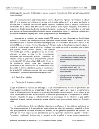 Rights	
  International	
  Spain	
  	
  	
  	
  	
  	
  	
  	
  	
  	
  	
  	
  	
  	
  	
  	
  	
  	
  	
  	
  	
  	
  	
  	
  	
  	
  	
  	
  	
  	
  	
  	
  	
  	
  	
  	
  	
  	
  	
  	
  	
  	
  	
  	
  	
  	
  	
  	
  	
  	
  	
  	
  	
  	
  	
  	
  	
  	
  	
  	
  	
  	
  	
  	
  	
  	
  	
  	
  	
  	
  	
  	
  	
  	
  	
  	
  	
  	
  	
  	
  	
  	
  	
  	
  	
  	
  	
  	
  	
  	
  	
  	
  	
  	
  	
  	
  	
  	
  	
  	
  	
  	
  	
  	
  	
  	
  	
  	
  Análisis	
  Jurídicos	
  SyDH	
  –	
  marzo	
  2013	
     7	
  
                       	
                                                                                                                                                                                                                                                           	
                                                                                                                                                                                                                               	
  
                       a	
   todos	
   aquellos	
   supuestos	
   de	
   atentado	
   en	
   los	
   que	
   concurran	
   circunstancias	
   de	
   las	
   que	
   deriva	
   su	
   especial	
  
                       reprochabilidad”.	
  	
  
                                   	
  
                                   Así,	
  las	
  circunstancias	
  agravantes	
  pasan	
  de	
  las	
  dos	
  actualmente	
  vigentes	
  y	
  previstas	
  en	
  el	
  artículo	
  
                       552	
   (1º	
   si	
   la	
   agresión	
   se	
   verificara	
   con	
   armas	
   u	
   otro	
   medio	
   peligroso;	
   2º	
   si	
   el	
   autor	
   del	
   hecho	
   se	
  
                       prevaliera	
   de	
   su	
   condición	
   de	
   Autoridad,	
   agente	
   de	
   ésta	
   o	
   funcionario	
   público)	
   a	
   cuatro	
   circunstancias	
  
                       enumeradas	
   en	
   el	
   artículo	
   551:	
   1º	
   haciendo	
   uso	
   de	
   armas	
   u	
   otros	
   objetos	
   peligrosos;	
   2º	
   mediante	
   el	
  
                       lanzamiento	
  de	
  objetos	
  contundentes,	
  líquidos	
  inflamables	
  o	
  corrosivos;	
  3º	
  acometiendo	
  a	
  la	
  autoridad,	
  
                       a	
  su	
  agente	
  o	
  al	
  funcionario	
  público	
  haciendo	
  uso	
  de	
  un	
  vehículo	
  a	
  motor;	
  4º	
  mediante	
  cualquier	
  otra	
  
                       acción	
  que	
  conlleve	
  un	
  peligro	
  para	
  la	
  vida	
  o	
  que	
  pudiera	
  causar	
  lesiones	
  graves.	
  
                                   	
  
                                   Aun	
   cuando	
   la	
   redacción	
   del	
   nuevo	
   artículo	
   551	
   parece	
   ser	
   más	
   exhaustiva	
   que	
   la	
   del	
   actual	
  
                       artículo	
   552,	
   la	
   lectura	
   de	
   aquél	
   muestra	
   que	
   esta	
   nueva	
   enumeración	
   no	
   mejora	
   la	
   existente.	
   Así,	
   las	
  
                       circunstancias	
  que	
  se	
  incluyen	
  en	
  el	
  mencionado	
  precepto	
  son	
  subsumibles	
  en	
  el	
  actual	
  ordinal	
  1º	
  del	
  
                       artículo	
   552	
   que	
   se	
   refiere	
   a	
   “otro	
   medio	
   peligroso”.	
   Por	
   otra	
   parte,	
   la	
   cláusula	
   de	
   cierre	
   contenida	
   en	
   el	
  
                       ordinal	
  4º	
  resulta	
  no	
  sólo	
  vaga,	
  al	
  referirse	
  a	
  “cualquier	
  otra	
  acción	
  que	
  conlleve	
  un	
  peligro	
  para	
  la	
  vida	
  o	
  
                       que	
   pudiera	
   causar	
   lesiones	
   graves”,	
   sino	
   también	
  
                       redundante,	
   por	
   cuanto	
   la	
   peligrosidad	
   de	
   los	
   medios	
  
                       utilizados	
   ya	
   viene	
   prevista	
   en	
   las	
   circunstancias	
                                	
  
                                                                                                                                   • La	
  reforma	
  del	
  tipo	
  básico	
  de	
  atentado	
  
                       anteriores	
   del	
   mencionado	
   artículo.	
   Finalmente,	
   la	
  
                                                                                                                                        resulta	
  innecesaria,	
  aumenta	
  riesgo	
  	
  de	
  
                       reforma	
  elimina	
  la	
  agravante	
  de	
  ‘prevalimiento’	
  (prevista	
                                    arbitrariedad	
  y	
  no	
  corrige	
  deficiencias	
  
                       en	
  el	
  ordinal	
  2º	
  del	
  actual	
  artículo	
  552)	
  y	
  ello	
  sin	
  que	
  se	
                actuales	
  
                       dé	
   justificación	
   alguna	
   para	
   esta	
   desaparición,	
                                       	
  
                       incurriendo	
   así	
   en	
   contradicción	
   con	
   lo	
   expresado	
   en	
   la	
                   • La	
  nueva	
  redacción	
  del	
  tipo	
  básico	
  de	
  
                       Exposición	
  de	
  Motivos,	
  donde	
  se	
  justifica	
  la	
  modificación	
                                 desórdenes	
  públicos	
  choca	
  con	
  
                       del	
   artículo	
   551	
   en	
   la	
   pretensión	
   de	
   “dar	
   una	
   respuesta	
                    requisitos	
  de	
  	
  previsibilidad,	
  claridad	
  y	
  
                                                                                                                                        proporcionalidad	
  
                       contundente”	
  a	
  supuestos	
  especialmente	
  reprochables.	
  
                                                                                                                           	
  
                                         	
                                                                                • Tipo	
  agravado	
  de	
  desórdenes	
  públicos	
  
                                      2.2.	
  	
  Desórdenes	
  públicos	
                                                           plantea	
  problemas	
  de	
  legalidad	
  y	
  
                                        	
                                                                                           proporcionalidad	
  
                              a.	
  	
  	
  	
  	
  Tipo	
  básico	
  de	
  desórdenes	
  públicos	
                       	
  
                                                                                                                           	
  
                       	
                                                                                                       	
  
                       El	
   tipo	
   de	
   desórdenes	
   públicos,	
   sin	
   embargo,	
   sí	
   se	
   ve	
   considerablemente	
   modificado	
   por	
   el	
   texto	
   del	
  
                                                                                                                                	
  
                                                                                                                           	
  
                       Anteproyecto.	
   Recordemos	
   que	
   el	
   apartado	
   1º	
   del	
   artículo	
   557	
   vigente	
   prevé	
   que	
   el	
   comportamiento	
  
                                                                                                                                                       	
  
                       típico	
  se	
  dé	
  necesariamente	
  actuando	
  en	
  grupo,	
  con	
  la	
  intención	
  de	
  atentar	
  contra	
  la	
  paz	
  pública,	
  y	
  que	
  
                       cause	
   un	
   resultado	
   concreto.	
   Por	
   el	
   contrario,	
   la	
   redacción	
   propuesta	
   por	
   el	
   Anteproyecto	
   se	
   refiere	
   a	
  
                       “quienes	
   actuando	
   en	
   grupo	
   o	
   individualmente	
   pero	
   amparados	
   en	
   él,	
   alteraren	
   la	
   paz	
   pública	
  
                       ejecutando	
   actos	
   de	
   violencia	
   sobre	
   las	
   personas	
   o	
   sobre	
   las	
   cosas,	
   o	
   amenazando	
   a	
   otros	
   con	
   llevarlos	
   a	
  
                       cabo”.	
  	
  
                       	
  
                                  La	
  justificación	
  que	
  de	
  la	
  necesidad	
  de	
  esta	
  reforma	
  se	
  ofrece	
  en	
  la	
  Exposición	
  de	
  Motivos	
  es	
  que	
  
                       “[l]a	
   anterior	
   regulación	
   de	
   la	
   alteración	
   del	
   orden	
   público	
  –de	
   origen	
   decimonónico–	
   no	
   definía	
   el	
   delito,	
  
                       sino	
   que	
   yuxtaponía	
   una	
   serie	
   de	
   conductas	
   punibles,	
   lo	
   que	
   generaba	
   problemas	
   de	
   tipicidad”.	
   Sin	
  
                       embargo,	
   en	
   modo	
   alguno	
   puede	
   considerarse	
   que	
   la	
   regulación	
   actualmente	
   vigente	
   se	
   limite	
   a	
  
                       “yuxtaponer	
   conductas”,	
   sino	
   que,	
   por	
   el	
   contrario,	
   en	
   ella	
   se	
   define	
   el	
   comportamiento	
   penalmente	
  

                       Análisis	
  del	
  Anteproyecto	
  de	
  reforma	
  del	
  CP	
  (I):	
  La	
  criminalización	
  de	
  la	
  protesta	
                                                                                                                                                                                                                                                                                         RIS	
  ©	
  Marzo	
  2013
                       	
                                                                                       	
                                                                                                                                                                                                                                                                                                                                                                                                   	
  
 