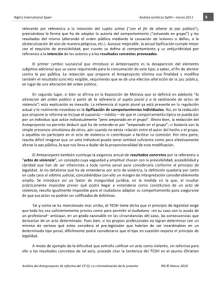 Rights	
  International	
  Spain	
  	
  	
  	
  	
  	
  	
  	
  	
  	
  	
  	
  	
  	
  	
  	
  	
  	
  	
  	
  	
  	
  	
  	
  	
  	
  	
  	
  	
  	
  	
  	
  	
  	
  	
  	
  	
  	
  	
  	
  	
  	
  	
  	
  	
  	
  	
  	
  	
  	
  	
  	
  	
  	
  	
  	
  	
  	
  	
  	
  	
  	
  	
  	
  	
  	
  	
  	
  	
  	
  	
  	
  	
  	
  	
  	
  	
  	
  	
  	
  	
  	
  	
  	
  	
  	
  	
  	
  	
  	
  	
  	
  	
  	
  	
  	
  	
  	
  	
  	
  	
  	
  	
  	
  	
  	
  	
  	
  Análisis	
  Jurídicos	
  SyDH	
  –	
  marzo	
  2013	
     8	
  
                       	
                                                                                                                                                                                                                                                           	
                                                                                                                                                                                                                               	
  
                       relevante	
   por	
   referencia	
   a	
   la	
   intención	
   del	
   sujeto	
   activo	
   (“con	
   el	
   fin	
   de	
   alterar	
   la	
   paz	
   pública”),	
  
                       precisándose	
   la	
   forma	
   que	
   ha	
   de	
   adoptar	
   la	
   autoría	
   del	
   comportamiento	
   (“actuando	
   en	
   grupo”)	
   y	
   los	
  
                       resultados	
   del	
   mismo	
   (alterando	
   el	
   orden	
   público	
   mediante	
   la	
   causación	
   de	
   lesiones	
   o	
   daños,	
   o	
   la	
  
                       obstaculización	
  de	
  vías	
  de	
  manera	
  peligrosa,	
  etc.).	
  Aunque	
  mejorable,	
  la	
  actual	
  tipificación	
  cumple	
  mejor	
  
                       con	
   el	
   requisito	
   de	
   previsibilidad,	
   por	
   cuanto	
   se	
   define	
   el	
   comportamiento	
   y	
   su	
   antijuridicidad	
   por	
  
                       referencia	
  a	
  la	
  intención	
  de	
  los	
  autores	
  y	
  a	
  los	
  resultados	
  concretos	
  provocados.	
  
                       	
  
                                    El	
   primer	
   cambio	
   sustancial	
   que	
   introduce	
   el	
   Anteproyecto	
   es	
   la	
   desaparición	
   del	
   elemento	
  
                       subjetivo	
  adicional	
  que	
  se	
  viene	
  requiriendo	
  para	
  la	
  consumación	
  de	
  este	
  tipo;	
  a	
  saber,	
  el	
  fin	
  de	
  atentar	
  
                       contra	
   la	
   paz	
   pública.	
   La	
   redacción	
   que	
   propone	
   el	
   Anteproyecto	
   elimina	
   esa	
   finalidad	
   y	
   modifica	
  
                       también	
  el	
  resultado	
  concreto	
  exigible,	
  requiriendo	
  que	
  se	
  dé	
  una	
  efectiva	
  alteración	
  de	
  la	
  paz	
  pública,	
  
                       en	
  lugar	
  de	
  una	
  alteración	
  del	
  orden	
  público.	
  	
  
                       	
  
                                    En	
   segundo	
   lugar,	
   si	
   bien	
   se	
   afirma	
   en	
   la	
   Exposición	
   de	
   Motivos	
   que	
   se	
   definirá	
   en	
   adelante	
   “la	
  
                       alteración	
   del	
   orden	
   público	
   a	
   partir	
   de	
   la	
   referencia	
   al	
   sujeto	
   plural	
   y	
   a	
   la	
   realización	
   de	
   actos	
   de	
  
                       violencia”;	
   esta	
   explicación	
   es	
   inexacta.	
   La	
   referencia	
   al	
   sujeto	
   plural	
   ya	
   está	
   presente	
   en	
   la	
   regulación	
  
                       actual	
  y	
  lo	
  realmente	
  novedoso	
  es	
  la	
  tipificación	
  de	
  comportamientos	
  individuales.	
  Así,	
  en	
  la	
  redacción	
  
                       que	
  propone	
  la	
  reforma	
  se	
  incluye	
  el	
  supuesto	
  –	
  inédito	
  –	
  de	
  que	
  el	
  comportamiento	
  típico	
  se	
  pueda	
  dar	
  
                       por	
  un	
  individuo	
  que	
  actúe	
  individualmente	
  “pero	
  amparado	
  en	
  el	
  grupo”.	
  Ahora	
  bien,	
  la	
  redacción	
  del	
  
                       Anteproyecto	
  no	
  permite	
  deducir	
  qué	
  ha	
  de	
  entenderse	
  por	
  “amparado	
  en	
  el	
  grupo”;	
  si	
  bastaría	
  con	
  la	
  
                       simple	
   presencia	
   simultánea	
   de	
   otros,	
   aún	
   cuando	
   no	
   exista	
   relación	
   entre	
   el	
   autor	
   del	
   hecho	
   y	
   el	
   grupo,	
  
                       o	
   aquéllos	
   no	
   participen	
   en	
   el	
   acto	
   de	
   violencia	
   ni	
   contribuyan	
   a	
   facilitar	
   su	
   comisión.	
   Por	
   otra	
   parte,	
  
                       resulta	
  difícil	
  imaginar	
  que	
  un	
  acto	
  individual	
  pueda	
  tener	
  entidad	
  suficiente	
  como	
  para	
  efectivamente	
  
                       alterar	
  la	
  paz	
  pública,	
  lo	
  que	
  nos	
  lleva	
  a	
  dudar	
  de	
  la	
  proporcionalidad	
  de	
  esta	
  modificación.	
  
                                    	
  
                                    El	
  Anteproyecto	
  también	
  sustituye	
  la	
  exigencia	
  actual	
  de	
  resultados	
  concretos	
  por	
  la	
  referencia	
  a	
  
                       “actos	
   de	
   violencia”,	
   un	
   concepto	
   cuya	
   vaguedad	
   y	
   amplitud	
   chocan	
   con	
   la	
   previsibilidad,	
   accesibilidad	
   y	
  
                       claridad	
   que	
   han	
   de	
   ser	
   inherentes	
   a	
   toda	
   norma	
   penal	
   para	
   considerarla	
   conforme	
   al	
   principio	
   de	
  
                       legalidad.	
  Al	
  no	
  detallarse	
  qué	
  ha	
  de	
  entenderse	
  por	
  acto	
  de	
  violencia,	
  la	
  definición	
  quedaría	
  por	
  tanto	
  
                       en	
  cada	
  caso	
  al	
  arbitrio	
  judicial,	
  concediéndose	
  con	
  ello	
  un	
  margen	
  de	
  interpretación	
  considerablemente	
  
                       amplio.	
   Se	
   introduce	
   así	
   un	
   factor	
   de	
   inseguridad	
   jurídica,	
   en	
   la	
   medida	
   en	
   la	
   que,	
   al	
   resultar	
  
                       prácticamente	
   imposible	
   prever	
   qué	
   podrá	
   llegar	
   a	
   entenderse	
   como	
   constitutivo	
   de	
   un	
   acto	
   de	
  
                       violencia,	
   resulta	
   igualmente	
   imposible	
   para	
   el	
   ciudadano	
   adaptar	
   su	
   comportamiento	
   para	
   asegurarse	
  
                       de	
  que	
  sus	
  actos	
  no	
  podrán	
  ser	
  calificados	
  de	
  delictivos.	
  	
  
                       	
  
                                    Tal	
  y	
  como	
  se	
  ha	
  mencionado	
  más	
  arriba,	
  el	
  TEDH	
  tiene	
  dicho	
  que	
  el	
  principio	
  de	
  legalidad	
  exige	
  
                       que	
  toda	
  ley	
  sea	
  suficientemente	
  precisa	
  como	
  para	
  permitir	
  al	
  ciudadano	
  –en	
  su	
  caso	
  con	
  la	
  ayuda	
  de	
  
                       un	
   profesional–	
   anticipar,	
   en	
   un	
   grado	
   razonable	
   en	
   las	
   circunstancias	
   del	
   caso,	
   las	
   consecuencias	
   que	
  
                       derivarían	
  de	
  un	
  acto	
  determinado.	
  Pues	
  bien,	
  si	
  los	
  propios	
  profesionales	
  no	
  logran	
  determinar	
  con	
  un	
  
                       mínimo	
   de	
   certeza	
   qué	
   actos	
   considera	
   el	
   pre-­‐legislador	
   que	
   habrían	
   de	
   ser	
   incardinables	
   en	
   un	
  
                       determinado	
  tipo	
  penal,	
  difícilmente	
  podrá	
  considerarse	
  que	
  el	
  tipo	
  en	
  cuestión	
  respeta	
  el	
  principio	
  de	
  
                       legalidad.	
  	
  
                       	
  
                                    A	
  modo	
  de	
  ejemplo	
  de	
  la	
  dificultad	
  que	
  entraña	
  calificar	
  un	
  acto	
  como	
  violento,	
  sin	
  referirse	
  para	
  
                       ello	
   a	
   los	
   resultados	
   concretos	
   de	
   tal	
   acto,	
   procede	
   citar	
   la	
   Sentencia	
   del	
   TEDH	
   en	
   el	
   asunto	
   Christian	
  


                       Análisis	
  del	
  Anteproyecto	
  de	
  reforma	
  del	
  CP	
  (I):	
  La	
  criminalización	
  de	
  la	
  protesta	
                                                                                                                                                                                                                                                                                         RIS	
  ©	
  Marzo	
  2013
                       	
                                                                                       	
                                                                                                                                                                                                                                                                                                                                                                                                   	
  
 