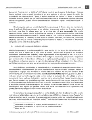 Rights	
  International	
  Spain	
  	
  	
  	
  	
  	
  	
  	
  	
  	
  	
  	
  	
  	
  	
  	
  	
  	
  	
  	
  	
  	
  	
  	
  	
  	
  	
  	
  	
  	
  	
  	
  	
  	
  	
  	
  	
  	
  	
  	
  	
  	
  	
  	
  	
  	
  	
  	
  	
  	
  	
  	
  	
  	
  	
  	
  	
  	
  	
  	
  	
  	
  	
  	
  	
  	
  	
  	
  	
  	
  	
  	
  	
  	
  	
  	
  	
  	
  	
  	
  	
  	
  	
  	
  	
  	
  	
  	
  	
  	
  	
  	
  	
  	
  	
  	
  	
  	
  	
  	
  	
  	
  	
  	
  	
  	
  	
  	
  Análisis	
  Jurídicos	
  SyDH	
  –	
  marzo	
  2013	
     9	
  
                       	
                                                                                                                                                                                                                                                           	
                                                                                                                                                                                                                               	
  
                                                                                                                                                                                                                                                                               13
                       Democratic	
   People’s	
   Party	
   v.	
   Moldova .	
   El	
   Tribunal	
   concluyó	
   que	
   la	
   quema	
   de	
   banderas	
   y	
   fotos	
   de	
  
                       líderes	
   políticos	
   rusos	
   no	
   podía	
   considerarse	
   un	
   acto	
   violento.	
   Y	
   ello	
   aun	
   cuando	
   la	
   acción	
   iba	
  
                       acompañada	
   de	
   eslóganes	
   como	
   “Abajo	
   el	
   régimen	
   totalitario	
   de	
   Voronin”	
   o	
   “Abajo	
   el	
   régimen	
   de	
  
                       ocupación	
   de	
   Putin”,	
   puesto	
   que	
   ello	
   constituía	
   una	
   manifestación	
   de	
   la	
   libertad	
   de	
   expresión,	
   reflejo	
   de	
  
                       desafección	
  y	
  protesta,	
  que	
  no	
  podía	
  razonablemente	
  ser	
  considerada	
  siquiera	
  como	
  una	
  incitación	
  a	
  la	
  
                       violencia.	
  
                       	
  	
  
                                          El	
   Anteproyecto	
   pretende	
   también	
   tipificar	
   la	
   mera	
   amenaza	
   de	
   llevar	
   a	
   cabo	
   los	
   mencionados	
  
                       actos	
   de	
   violencia	
   (“quienes	
   alteraren	
   la	
   paz	
   pública…	
   amenazando	
   a	
   otros	
   con	
   llevarlos	
   a	
   acabo”),	
  
                       previendo	
   para	
   ésta	
   la	
   misma	
   pena	
   que	
   la	
   prevista	
   para	
   el	
   acto	
   consumado.	
   Ello	
   resulta	
  
                       desproporcionado,	
   puesto	
   que	
   no	
   se	
   justifica	
   que	
   merezca	
   el	
   mismo	
   reproche	
   punitivo	
   una	
   simple	
  
                       amenaza	
   que	
   la	
   efectiva	
   comisión	
   de	
   un	
   “acto	
   de	
   violencia”,	
   aún	
   cuando	
   no	
   podamos	
   determinar	
   con	
  
                       exactitud	
   la	
   forma	
   y	
   el	
   contenido	
   de	
   tales	
   actos	
   de	
   violencia.	
   Por	
   tanto,	
   la	
   ausencia	
   de	
   justificación	
  
                       objetiva	
   y	
   razonable,	
   así	
   como	
   el	
   carácter	
   desproporcionado	
   de	
   tal	
   medida,	
   la	
   convierten	
   en	
   difícilmente	
  
                       compatible	
  con	
  los	
  estándares	
  de	
  legalidad.	
  
                                          	
  
                                b.	
  	
  	
  	
  	
  Incitación	
  a	
  la	
  comisión	
  de	
  desórdenes	
  públicos	
  
                                                        	
  
                       Añade	
   el	
   Anteproyecto	
   un	
   nuevo	
   apartado	
   2º	
   a	
   este	
   artículo	
   557,	
   en	
   virtud	
   del	
   cual	
   se	
   impondrá	
   la	
  
                       misma	
   pena	
   que	
   la	
   prevista	
   en	
   el	
   tipo	
   básico	
   a	
   quienes	
   “actúen	
   sobre	
   el	
   grupo	
   o	
   sus	
   miembros	
  
                       incitándolos	
   a	
   realizar	
   actos	
   violentos,	
   o	
   bien	
   reforzándolos	
   en	
   su	
   disposición	
   a	
   ello.”	
   Si	
   lo	
   que	
   se	
  
                       pretende	
  con	
  la	
  introducción	
  de	
  este	
  apartado	
  2º	
  es	
  castigar	
  la	
  provocación,	
  conspiración	
  y	
  proposición	
  
                       para	
  cometer	
  delitos	
  de	
  desórdenes	
  públicos,	
  no	
  se	
  explica	
  que	
  se	
  haya	
  optado	
  por	
  el	
  uso	
  de	
  términos	
  
                       tan	
  ambiguos,	
  en	
  lugar	
  de	
  recurrir	
  a	
  la	
  expresión	
  descriptiva	
  y	
  habitual	
  utilizada	
  en	
  otras	
  disposiciones	
  
                       del	
  Código.	
  Entendemos	
  por	
  tanto	
  que	
  la	
  intención	
  de	
  los	
  redactores	
  del	
  Anteproyecto	
  es	
  otra.	
  	
  
                       	
  
                                          No	
  se	
  determina,	
  sin	
  embargo,	
  en	
  este	
  apartado	
  2º	
  la	
  forma	
  que	
  habría	
  de	
  tomar	
  tal	
  incitación	
  o	
  la	
  
                       naturaleza	
   de	
   los	
   comportamientos	
   que	
   serían	
   considerados	
   de	
   entidad	
   suficiente	
   como	
   para	
   reforzar	
   la	
  
                       disposición	
  de	
  un	
  grupo	
  o	
  sus	
  miembros	
  de	
  llevar	
  a	
  cabo	
  actos	
  violentos.	
  Por	
  ello,	
  este	
  apartado	
  2º	
  del	
  
                       artículo	
  557	
  puede	
  convertirse	
  en	
  una	
  norma	
  restrictiva	
  de	
  la	
  libertad	
  de	
  expresión,	
  puesto	
  que,	
  dada	
  la	
  
                       redacción	
   actual	
   del	
   Anteproyecto,	
   nada	
   permite	
   excluir	
   la	
   aplicación	
   de	
   este	
   subtipo	
   a	
   quienes	
  
                       simplemente	
  hayan	
  realizado	
  declaraciones	
  o	
  vertido	
  meras	
  opiniones.	
  Dado	
  el	
  papel	
  preeminente	
  que	
  
                       esta	
   libertad	
   ocupa	
   en	
   una	
   sociedad	
   democrática	
   y	
   la	
   especial	
   protección	
   que	
   merece,	
   toda	
   restricción	
   a	
  
                       la	
  misma	
  ha	
  de	
  estar	
  particularmente	
  justificada,	
  responder	
  a	
  una	
  auténtica	
  necesidad	
  social	
  apremiante	
  
                       y	
  ser	
  proporcionada	
  al	
  objetivo	
  perseguido.	
  Sin	
  embargo,	
  no	
  se	
  indica	
  en	
  la	
  Exposición	
  de	
  Motivos	
  del	
  
                       Anteproyecto	
   dato	
   alguno	
   que	
   permita	
   concluir	
   que	
   existe	
   una	
   necesidad	
   social	
   apremiante	
   que	
  
                       justifique	
  tal	
  restricción	
  potencial	
  a	
  la	
  libertad	
  de	
  expresión.	
  
                                          	
  
                                          Un	
  ejemplo	
  de	
  lo	
  escrupulosos	
  que	
  han	
  de	
  ser	
  los	
  Estados	
  a	
  la	
  hora	
  de	
  adoptar	
  medidas	
  penales	
  
                       restrictivas	
   de	
   la	
   libertad	
   de	
   expresión	
   lo	
   ofrece	
   la	
   Sentencia	
   del	
   TEDH	
   en	
   el	
   asunto	
  Incal	
   c.	
   Turquie,14	
   en	
  
                       el	
  que	
  se	
  concluyó	
  que	
  la	
  imposición	
  de	
  una	
  pena	
  de	
  seis	
  meses	
  de	
  prisión	
  por	
  incitación	
  a	
  la	
  alteración	
  
                       del	
  orden	
  público	
  resultaba	
  una	
  “injerencia	
  radical”15	
  en	
  la	
  libertad	
  de	
  expresión.	
  Los	
  tribunales	
  turcos	
  
                                                    	
  	
  	
  	
  	
  	
  	
  	
  	
  	
  	
  	
  	
  	
  	
  	
  	
  	
  	
  	
  	
  	
  	
  	
  	
  	
  	
  	
  	
  	
  	
  	
  	
  	
  	
  	
  	
  	
  	
  	
  	
  	
  	
  	
  	
  	
  	
  	
  	
  	
  	
  	
  	
  	
  
                                                    13
                                                      	
  Sentencia	
  del	
  TEDH,	
  Demanda	
  nº	
  25196/04,	
  de	
  2	
  de	
  Febrero	
  de	
  2010;	
  párr.	
  27.	
  	
  
                                                    14
                                                      	
  Sentencia	
  del	
  TEDH,	
  Demanda	
  nº	
  	
  41/1997/825/1031,	
  de	
  9	
  de	
  junio	
  de	
  1998.	
  
                                                    15
                                                      	
  Ibídem,	
  párr.	
  56.	
  	
  

                       Análisis	
  del	
  Anteproyecto	
  de	
  reforma	
  del	
  CP	
  (I):	
  La	
  criminalización	
  de	
  la	
  protesta	
                                                                                                                                                                                                                                                                                         RIS	
  ©	
  Marzo	
  2013
                       	
                                                                                       	
                                                                                                                                                                                                                                                                                                                                                                                                   	
  
 