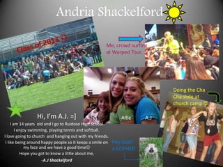 Andria Shackelford Class of 2013  Me, crowd surfing at Warped Tour. Doing the Cha Cha slide at church camp  Hi, I’m A.J. =]   I am 14 years  old and I go to Ruidoso High School.  I enjoy swimming, playing tennis and softball.  I love going to church  and hanging out with my friends. I like being around happy people so it keeps a smile on my face and we have a good time  Hope you got to know a little about me, ,[object Object],Tylynn            Allie           A.J Hey look! a GOPHER 
