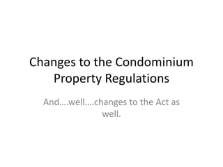 Changes to the Condominium 
Property Regulations 
And….well….changes to the Act as 
well. 
 