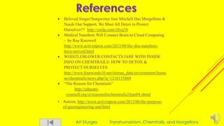 Art Sturges Transhumanism, Chemtrails, and Morgellons 10
 Beloved Singer/Songwriter Joni Mitchell Has Morgellons &
Needs Our Support, We Must All Detox to Protect
Ourselves!!! http://ymlp.com/zSvq76
 Medical Nanobots Will Connect Brain to Cloud Computing
- by Ray Kurzweil
http://www.activistpost.com/2013/08/the-dna-nanobots-
have-arrived.html
 WHISTLEBLOWER CONTACTS IAHF WITH INSIDE
INFO ON CHEMTRAILS: HOW TO DETOX &
PROTECT OURSELVES
http://www.fourwinds10.net/siterun_data/environment/huma
ns/chemtrails/news.php?q=1216155860
 “The Reason for Chemtrails”
http://educate-
yourself.org/ct/reasonsforchemtrails24jan04.shtml
• Autism, http://www.activistpost.com/2013/06/the-purpose-
of-geoengineering-and.html
 