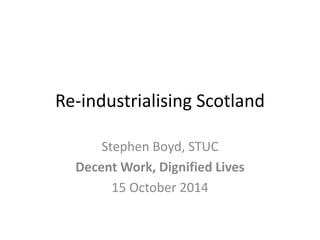 Re-industrialising Scotland 
Stephen Boyd, STUC 
Decent Work, Dignified Lives 
15 October 2014 
 