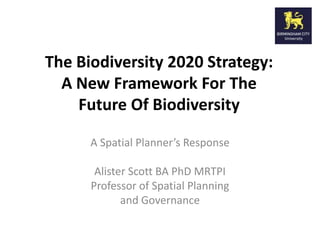 The Biodiversity 2020 Strategy:
  A New Framework For The
    Future Of Biodiversity

      A Spatial Planner’s Response

       Alister Scott BA PhD MRTPI
      Professor of Spatial Planning
             and Governance
 