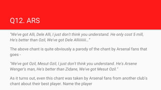 Q12. ARS
"We've got Alli, Dele Alli, I just don't think you understand. He only cost 5 mill,
He's better than Ozil, We've ...