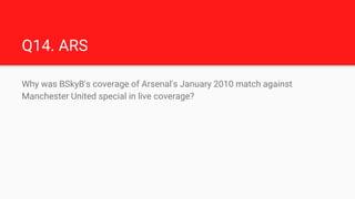 Q14. ARS
Why was BSkyB's coverage of Arsenal's January 2010 match against
Manchester United special in live coverage?
 