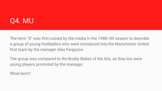 Q4. MU
The term "X" was first coined by the media in the 1988–89 season to describe
a group of young footballers who were ...