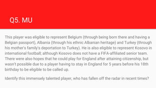 Q5. MU
This player was eligible to represent Belgium (through being born there and having a
Belgian passport), Albania (th...