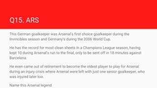 Q15. ARS
This German goalkeeper was Arsenal’s first choice goalkeeper during the
Invincibles season and Germany’s during t...