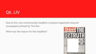 Q6. LIV
Due to this, very controversial, headline Liverpool supporters boycott
newspapers printed by The Sun.
What was the...
