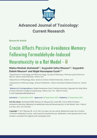 Research Article
Crocin Affects Passive Avoidance Memory
Following Formaldehyde-Induced
Neurotoxicity in a Rat Model -
Mahsa Mashak shahabadi1,2
, Seyyedeh Zahra Mousavi1,2
, Seyyedeh
Elaheh Mousavi3
and Majid Hassanpour Ezzati1,2
*
1
Department of Toxicology and Pharmacology, Faculty of Pharmacy, Pharmaceutical Sciences
Branch, Islamic Azad University, Tehran, Iran
2
Department of Physiology, Basic Sciences School, Shahed University, Tehran, Iran
3
Department of Pharmacology, School of Medicine, Tehran University of Medical Sciences, Tehran,
Iran
*Address for Correspondence: Majid Hassanpour Ezzati, Shahed University, Opposite the Holy Shrine
of Imam Khomeini, Khalij Fars Expressway, Tehran, Iran, Tel: +982151212242,
E-mail:
Submitted: 11 September 2017; Approved: 20 September 2017; Published: 21 September 2017
Cite this article: Shahabadi MM, Mousavi SZ, Mousavi SE, Ezzati HM. Crocin Affects Passive
Avoidance Memory Following Formaldehyde-Induced Neurotoxicity in a Rat Model. Adv J Toxicol
Curr Res. 2017;1(1): 015-022.
Copyright: © 2017 Mousavi SE, et al. This is an open access article distributed under the Creative
Commons Attribution License, which permits unrestricted use, distribution, and reproduction in any
medium, provided the original work is properly cited.
Advanced Journal of Toxicology:
Current Research
 