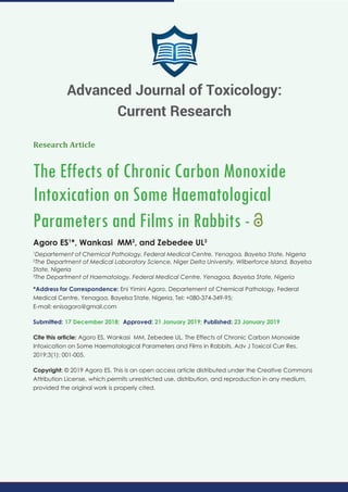 Research Article
The Effects of Chronic Carbon Monoxide
Intoxication on Some Haematological
Parameters and Films in Rabbits -
Agoro ES1
*, Wankasi MM2
, and Zebedee UL3
1
Departement of Chemical Pathology, Federal Medical Centre, Yenagoa, Bayelsa State, Nigeria
2
The Department of Medical Laboratory Science, Niger Delta University, Wilberforce Island, Bayelsa
State, Nigeria
3
The Department of Haematology, Federal Medical Centre, Yenagoa, Bayelsa State, Nigeria
*Address for Correspondence: Eni Yimini Agoro, Departement of Chemical Pathology, Federal
Medical Centre, Yenagoa, Bayelsa State, Nigeria, Tel: +080-374-349-95;
E-mail:
Submitted: 17 December 2018; Approved: 21 January 2019; Published: 23 January 2019
Cite this article: Agoro ES, Wankasi MM, Zebedee UL. The Effects of Chronic Carbon Monoxide
Intoxication on Some Haematological Parameters and Films in Rabbits. Adv J Toxicol Curr Res.
2019;3(1): 001-005.
Copyright: © 2019 Agoro ES. This is an open access article distributed under the Creative Commons
Attribution License, which permits unrestricted use, distribution, and reproduction in any medium,
provided the original work is properly cited.
Advanced Journal of Toxicology:
Current Research
 