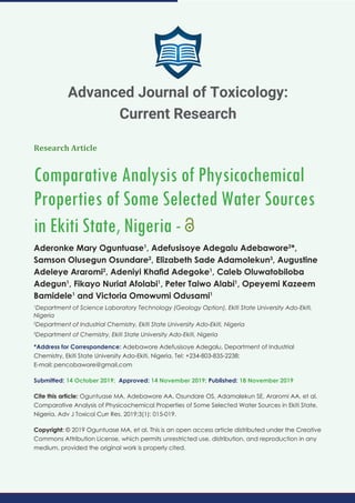 Research Article
Comparative Analysis of Physicochemical
Properties of Some Selected Water Sources
in Ekiti State, Nigeria -
Aderonke Mary Oguntuase1
, Adefusisoye Adegalu Adebawore2
*,
Samson Olusegun Osundare2
, Elizabeth Sade Adamolekun3
, Augustine
Adeleye Araromi2
, Adeniyi Khaﬁd Adegoke1
, Caleb Oluwatobiloba
Adegun1
, Fikayo Nuriat Afolabi1
, Peter Taiwo Alabi1
, Opeyemi Kazeem
Bamidele1
and Victoria Omowumi Odusami1
1
Department of Science Laboratory Technology (Geology Option), Ekiti State University Ado-Ekiti,
Nigeria
2
Department of Industrial Chemistry, Ekiti State University Ado-Ekiti, Nigeria
3
Department of Chemistry, Ekiti State University Ado-Ekiti, Nigeria
*Address for Correspondence: Adebawore Adefusisoye Adegalu, Department of Industrial
Chemistry, Ekiti State University Ado-Ekiti, Nigeria, Tel: +234-803-835-2238;
E-mail:
Submitted: 14 October 2019; Approved: 14 November 2019; Published: 18 November 2019
Cite this article: Oguntuase MA, Adebawore AA, Osundare OS, Adamalekun SE, Araromi AA, et al.
Comparative Analysis of Physicochemical Properties of Some Selected Water Sources in Ekiti State,
Nigeria. Adv J Toxicol Curr Res. 2019;3(1): 015-019.
Copyright: © 2019 Oguntuase MA, et al. This is an open access article distributed under the Creative
Commons Attribution License, which permits unrestricted use, distribution, and reproduction in any
medium, provided the original work is properly cited.
Advanced Journal of Toxicology:
Current Research
 