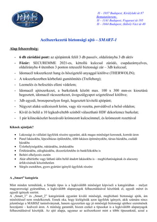 H – 1037 Budapest, Királylaki út 87
                                                                   Bemutatóterem:
                                                                   H – 1141 Budapest, Fogarasi út 195
                                                                   H – 1044 Budapest, (külső) Váci út 40




                       Acélszerkezetű biztonsági ajtó – SMART-1

Alap felszereltség:

   - 6 db záródási pont: az ajtópántok felől 3 db passzív, oldalirányba 3 db aktív
   - Főzár: SECUREMME 2021-es, kéttollú kulccsal záródó, csapdazárnyelves,
     oldalirányba 4 ütemben 3 ponton reteszelő biztonsági zár – 3db kulccsal;
   - Idomacél tokszerkezet hang és hőszigetelő anyaggal kitöltve (THERWOLIN);
   - A tokszerkezetben körbefutó gumitömítés (Trelleborg);
   - Leemelés és befeszítés elleni védelem;
   - Idomacél ajtószerkezet, a burkolatok között max. 100 x 300 mm-es kiosztású
     hegesztett, idomacél rácsszerkezet, üvegszálgyapot szigeteléssel kitöltve;
   - 3db egyedi, bronzperselyen forgó, hegesztett kivitelű ajtópánt;
   - Négyzet alakú szálcsiszolt króm, vagy réz rozetta, porvédővel a belső oldalon;
   - Kívül és belül a 10 legkedveltebb színből választható HDF dekorlemez burkolat;
   - 1 pár kilincskészlet hozzávaló krómozott kulcscímmel, és krómozott rozettával

Kiknek ajánljuk?

   •   Lakossági és vállalati ügyfelek részére egyaránt, akik magas minőséget keresnek, korrekt áron
   •   Panel lakásokba, lépcsőházas épületekbe, több lakásos építményekbe, társas házakba, családi
       házakba
   •   Üzlethelyiségekbe, raktárakba, áruházakba
   •   Értéktárakba, zálogházakba, ékszerüzletekbe és bankfiókokba is
   •   Beltéri elhelyezés esetén
   •   Akár albérletbe vagy látható időn belül átadott lakásokba is – megbízhatóságának és alacsony
       árfekvésének köszönhetően
   •   Sürgős esetekben, gyors gyártást igénylő ügyfelek részére


A „Smart” kategória

Mint minden termékünk, a Simple típus is a legkiválóbb minőséget képviseli a kategóriában – melyet
magyarországi gyárunkban, a legkiválóbb alapanyagok felhasználásával készítünk el, egyedi méret és
egyedi igények szerint.
A „Smart_1” és „Smart_2” kategóriáink egyaránt kiváló minőségű, megbízható biztonsági ajtók, ám
minősítéssel nem rendelkeznek. Ennek oka, hogy kielégítsük azon ügyfelek igényeit, akik számára nincs
jelentősége a MABISZ tanúsítványnak, hanem egyszerűen egy jó minőségű biztonsági ajtóhoz szeretnének
hozzájutni – kedvező áron. A minőség garantált, hiszen ezeket a típusokat is a legkiválóbb alapanyagok
felhasználásával készítjük. Az ajtó alapja, ugyanaz az acélszerkezet mint a többi típusunknál, azzal a
 