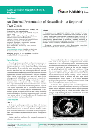 Citation: Ghosh S, Pal D, Pal S, Roy J and Bhakta A. An Unusual Presentation of Nocardiosis - A Report of Two
Cases. Austin J Trop Med & Hyg. 2015;1(2): 1006.
Austin J Trop Med & Hyg - Volume 1 Issue 2 - 2015
ISSN: 2472-3681 | www.austinpublishinggroup.com
Pal et al. © All rights are reserved
Austin Journal of Tropical Medicine &
Hygiene
Open Access
Abstract
Nocardiosis is an opportunistic infection more common in immune
compromised hosts. Disseminated nocardiosis has a poor outcome. We report
a case of disseminated nocardiosis with nocardaemia (case-1) which is an
extremely rare finding even in immune compromised subjects. In case-2 we
found pulmonary abscess caused by nocardia in a patient of sarcoidosis on
steroids. Vascular thrombosis complicating nocardiosis is not recognized. We
report two cases of nocardiosis with arterial thrombosis.
Keywords: Immunocompromised state; Disseminated nocardiosis;
Cerebral abscess; Pulmonary abscess; Vascular thrombosis
He presented with foot drop in another institution four months
before where he was diagnosed as having mononeuritis multiplex
based on NCV/EMG study showing bilateral peroneal neuropathy.
His connective tissue panel (Anti-nuclear antibody etc.) and vasculitis
screening (ANCA) were all negative at that time. He was started
on oral cyclophosphomide (50 mg/day) and prednisolone (40mg/
day) for mononeuritis multiplex in that institute with significant
improvement of his muscle strength and became ambulatory. He was
also on oral anticoagulant therapy following a massive pulmonary
thromboembolism which he suffered few weeks after starting
immunosuppressive therapy (Figure 1). At the time of admission,
he was receiving prednisolone-40mg/day, cyclophosphomide-50mg/
day, oral anticoagulant and calcium supplement.
Examination of the respiratory system revealed tachypnoea and
coarse crackles in right infrascapular area. Neurological examination
revealed wasting of proximal and distal muscles of both lower limbs
with muscle power of 4/5 in all groups. Deep tendon reflexes were
preserved except left knee jerk. Sensory system, cranial nerves and
cerebellar functions were all normal.
Introduction
Nocardia species are saprophytic aerobic actinomycetes and are
common worldwide in soil causing decay of organic matter. It is an
opportunistic pathogen causing significant morbidity and mortality
in human beings. It predominantly affects lung with pre-existing
structural defects and also with co-existing mycobacterial infection.
Disseminated nocardiosis occurs through haematogenous spread to
distant organs including brain (commonest), bone, soft-tissues and
kidney; whereas peritoneum and heart valves only rarely affected.
Isolating nocardia in blood culture (nocardaemia) is extremely rare
[1]. Endovascular foreign body [2] e.g. prosthetic heart valve is a
unique risk factor for nocardaemia but our patient (case I) did not
posses any such foreign body. Nocardia bacteraemia is also associated
with simultaneous infection with other bacterial pathogens, especially
Gram negative organisms in 30% [2]. First patient had concomitant
Klebsiella infection [Extended-Spectrum Beta-Lactamase (ESBL)
producer] in lung. Surprisingly in both the cases vascular thrombosis
complicated the picture-thrombosis in pulmonary trunk was in case-
1 and lacunar infarcts of brain found in case-2. Nocardiosis and
vascular thrombosis may be causally related.
Case Report
Case I
A 52 yr old gentleman presented to our clinic with fever and
dry cough for 15 days. He also complained of chest tightness and
exertional breathlessness for the same duration. His fever was low
grade, intermittent in nature and subsided only on taking antipyretics.
It was associated with cough without expectoration, hemoptysis or
chest pain.
He had a significant past history. Ten years ago he was treated for
pulmonary tuberculosis.
Case Report
An Unusual Presentation of Nocardiosis - A Report of
Two Cases
Subhasish Ghosh1
, Dipankar Pal2
*, Shekhar Pal3
,
Jayanta Roy4
and Arpita Bhakta5
1
Consultant Pulmonologist, Apollo and AMRI Hospitals,
Kolkata, India
2
RMO cum Clinical Tutor, Dept.of Tropical Medicine,
School of Tropical Medicine, Kolkata, India
3
Assistant Professor, Department of Tropical Medicine,
School of Tropical Medicine, Kolkata, India
4
Consultant Neurologist, Department of Neurology,
Apollo Hospitals, Kolkata, India
5
Head of the Dept.of Microbiology, AMRI Hospitals,
Kolkata, India
*Corresponding author: Dipankar Pal, RMO cum
Clinical Tutor, School of Tropical Medicine, India
Received: December 18, 2014; Accepted: February 17,
2015; Published: February 19, 2015
Figure 1: CT Pulmonary Angiography showing saddle embolus.
 