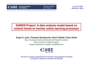 IEMAE
                                                                                 July 2nd, 2008
                                                                                Barcelona, Spain




 SAMOS Project: A data analysis model based on
control charts to monitor online learning processes


 Angel A. Juan, Thanasis Daradoumis, Santi Caballé, Fatos Xhafa
           Dep. of Computer Science, Multimedia and Telecommunication
                       Open University of Catalonia (Spain)
                 {ajuanp, adaradoumis, scaballe, fxhafa}@uoc.edu




     This work is partially supported by the Innovation Vice-rectorate of the Open
                   University of Catalonia under grant IN-PID0702
 