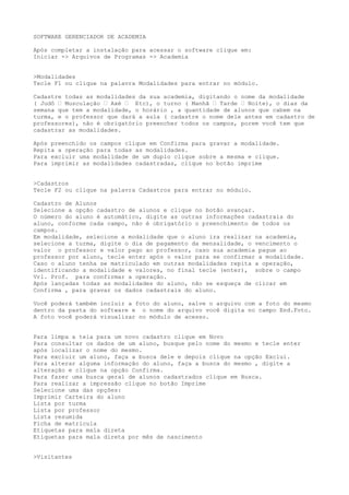 SOFTWARE GERENCIADOR DE ACADEMIA
Após completar a instalação para acessar o software clique em:
Iniciar -> Arquivos de Programas -> Academia
>Modalidades
Tecle F1 ou clique na palavra Modalidades para entrar no módulo.
Cadastre todas as modalidades da sua academia, digitando o nome da modalidade
( Judô – Musculação – Axé – Etc), o turno ( Manhã – Tarde – Noite), o dias da
semana que tem a modalidade, o horário , a quantidade de alunos que cabem na
turma, e o professor que dará a aula ( cadastre o nome dele antes em cadastro de
professores), não é obrigatório preencher todos os campos, porem você tem que
cadastrar as modalidades.
Após preenchido os campos clique em Confirma para gravar a modalidade.
Repita a operação para todas as modalidades.
Para excluir uma modalidade de um duplo clique sobre a mesma e clique.
Para imprimir as modalidades cadastradas, clique no botão imprime
>Cadastros
Tecle F2 ou clique na palavra Cadastros para entrar no módulo.
Cadastro de Alunos
Selecione a opção cadastro de alunos e clique no botão avançar.
O número do aluno é automático, digite as outras informações cadastrais do
aluno, conforme cada campo, não é obrigatório o preenchimento de todos os
campos.
Em modalidade, selecione a modalidade que o aluno ira realizar na academia,
selecione a turma, digite o dia de pagamento da mensalidade, o vencimento o
valor o professor e valor pago ao professor, caso sua academia pague ao
professor por aluno, tecle enter após o valor para se confirmar a modalidade.
Caso o aluno tenha se matriculado em outras modalidades repita a operação,
identificando a modalidade e valores, no final tecle (enter), sobre o campo
Vrl. Prof. para confirmar a operação.
Após lançadas todas as modalidades do aluno, não se esqueça de clicar em
Confirma , para gravar os dados cadastrais do aluno.
Você poderá também incluir a foto do aluno, salve o arquivo com a foto do mesmo
dentro da pasta do software e o nome do arquivo você digita no campo End.Foto.
A foto você poderá visualizar no módulo de acesso.
Para limpa a tela para um novo cadastro clique em Novo
Para consultar os dados de um aluno, busque pelo nome do mesmo e tecle enter
após localizar o nome do mesmo.
Para excluir um aluno, faça a busca dele e depois clique na opção Exclui.
Para alterar alguma informação do aluno, faça a busca do mesmo , digite a
alteração e clique na opção Confirma.
Para fazer uma busca geral de alunos cadastrados clique em Busca.
Para realizar a impressão clique no botão Imprime
Selecione uma das opções:
Imprimir Carteira do aluno
Lista por turma
Lista por professor
Lista resumida
Ficha de matricula
Etiquetas para mala direta
Etiquetas para mala direta por mês de nascimento
>Visitantes
 