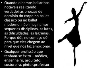 • Quando olhamos bailarinos
notáveis realizando
verdadeiras proezas de
domínio do corpo no ballet
clássico ou no ballet
moderno, não imaginamos
sequer as disciplinas, as lutas,
as dificuldades, as lágrimas.
Porque dói, no começo dói
para que eles chegem ao
nível que nos faz emocionar.
• Qualquer profissão que
tenham-se êxito – médico,
engenheiro, arquiteto,
costureira, pintor,professor.
 
