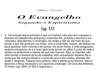 Cap. XXV
• 4 - Em virtude desse princípio é que os Espíritos não acorrem a poupar o
homem ao trabalho das pesquisas, trazendo-lhe, já feitas e prontas a ser
utilizadas, descobertas e invenções, de modo a não ter ele mais do que
tomar o que lhe ponham nas mãos, sem o incômodo, sequer, de abaixar-se
para apanhar, nem mesmo o de pensar. Se assim fosse, o mais preguiçoso
poderia enriquecer-se e o mais ignorante tornar-se sábio à custa de nada e
ambos se atribuírem o mérito do que não fizeram. Não, os Espíritos não
vêm isentar o homem da lei do trabalho: vêm unicamente mostrar-lhe a
meta que lhe cumpre atingir e o caminho que a ela conduz, dizendo-lhe:
Anda e chegarás. Toparás com pedras; olha e afasta-as tu mesmo. Nós te
daremos a força necessária, se a quiseres empregar. (O Livro dos Médiuns,
2ª Parte, cap. XXVI, nº 291 e seguintes.)
 