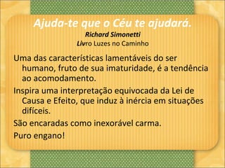 Ajuda-te que o Céu te ajudará.
Richard Simonetti
Livro Luzes no Caminho
Uma das características lamentáveis do ser
humano, fruto de sua imaturidade, é a tendência
ao acomodamento.
Inspira uma interpretação equivocada da Lei de
Causa e Efeito, que induz à inércia em situações
difíceis.
São encaradas como inexorável carma.
Puro engano!
 