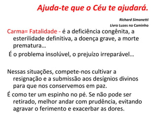 Ajuda-te que o Céu te ajudará.
Richard Simonetti
Livro Luzes no Caminho
Carma= Fatalidade - é a deficiência congênita, a
esterilidade definitiva, a doença grave, a morte
prematura…
É o problema insolúvel, o prejuízo irreparável…
Nessas situações, compete-nos cultivar a
resignação e a submissão aos desígnios divinos
para que nos conservemos em paz.
É como ter um espinho no pé. Se não pode ser
retirado, melhor andar com prudência, evitando
agravar o ferimento e exacerbar as dores.
 