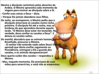 Mestre e discípulo caminham pelos desertos da
Arábia. O Mestre aproveita cada momento da
viagem para ensinar ao discípulo sobre a fé.
- Confie suas coisas a Deus – dizia.
– Porque Ele jamais abandona seus filhos.
De noite, ao acamparem, o Mestre pediu que o
discípulo amarrasse os cavalos numa rocha
próxima. O discípulo foi até a rocha, mas se
lembrou do que aprendera durante aquela
tarde. “O Mestre deve estar me testando. Na
verdade, devo confiar os cavalos a Deus”. E
deixou os cavalos soltos.
De manhã, descobriu que os animais haviam fugido.
Revoltado, procurou o Mestre.
- O senhor não entende nada sobre Deus! Ontem
aprendi que devia confiar cegamente na
Providência, entreguei a Ele a guarda dos
cavalos, e os animais desapareceram!
Deus queria cuidar dos cavalos – respondeu o
Mestre.
- Mas, naquele momento, Ele precisava de suas
mãos para amarrá-los, e você não as emprestou.
 