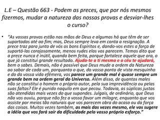 L.E – Questão 663 - Podem as preces, que por nós mesmos
fizermos, mudar a natureza das nossas provas e desviar-lhes
o curso?
• “As vossas provas estão nas mãos de Deus e algumas há que têm de ser
suportadas até ao fim; mas, Deus sempre leva em conta a resignação. A
prece traz para junto de vós os bons Espíritos e, dando-vos estes a força de
suportá-las corajosamente, menos rudes elas vos parecem. Temos dito que
a prece nunca é inútil, quando bem feita, porque fortalece aquele que ora, o
que já constitui grande resultado. Ajuda-te a ti mesmo e o céu te ajudará,
bem o sabes. Demais, não é possível que Deus mude a ordem da Natureza
ao sabor de cada um, porquanto o que, do vosso ponto de vista mesquinho
e do da vossa vida efêmera, vos parece um grande mal é quase sempre um
grande bem na ordem geral do Universo. Além disso, de quantos males
não se constitui o homem o próprio autor, pela sua imprevidência ou pelas
suas faltas? Ele é punido naquilo em que pecou. Todavia, as súplicas justas
são atendidas mais vezes do que supondes. Julgais, de ordinário, que Deus
não vos ouviu, porque não fez a vosso favor um milagre, enquanto que vos
assiste por meios tão naturais que vos parecem obra do acaso ou da força
das coisas. Muitas vezes também, as mais das vezes mesmo, ele vos sugere
a idéia que vos fará sair da dificuldade pelo vosso próprio esforço.”
 
