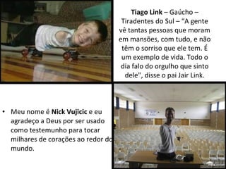 Tiago Link – Gaúcho –
Tiradentes do Sul – “A gente
vê tantas pessoas que moram
em mansões, com tudo, e não
têm o sorriso que ele tem. É
um exemplo de vida. Todo o
dia falo do orgulho que sinto
dele", disse o pai Jair Link.
• Meu nome é Nick Vujicic e eu
agradeço a Deus por ser usado
como testemunho para tocar
milhares de corações ao redor do
mundo.
 