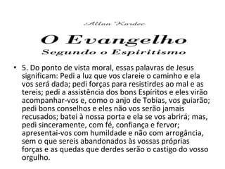 • 5. Do ponto de vista moral, essas palavras de Jesus
significam: Pedi a luz que vos clareie o caminho e ela
vos será dada; pedi forças para resistirdes ao mal e as
tereis; pedi a assistência dos bons Espíritos e eles virão
acompanhar-vos e, como o anjo de Tobias, vos guiarão;
pedi bons conselhos e eles não vos serão jamais
recusados; batei à nossa porta e ela se vos abrirá; mas,
pedi sinceramente, com fé, confiança e fervor;
apresentai-vos com humildade e não com arrogância,
sem o que sereis abandonados às vossas próprias
forças e as quedas que derdes serão o castigo do vosso
orgulho.
 