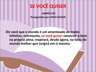 SE VOCÊ QUISER
ANDRÉ LUIZ
Psicografada por CHICO XAVIER
Diz você que o mundo é um amontoado de males
infinitos; entretanto, se você quiser construir o bem
na própria alma, respirará, desde agora, na faixa do
mundo melhor que surgirá em si mesmo.
 