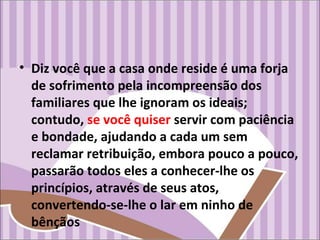 • Diz você que a casa onde reside é uma forja
de sofrimento pela incompreensão dos
familiares que lhe ignoram os ideais;
contudo, se você quiser servir com paciência
e bondade, ajudando a cada um sem
reclamar retribuição, embora pouco a pouco,
passarão todos eles a conhecer-lhe os
princípios, através de seus atos,
convertendo-se-lhe o lar em ninho de
bênçãos
 