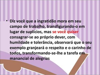 • Diz você que a ingratidão mora em seu
campo de trabalho, transfigurando-o em
lugar de suplícios, mas se você quiser
consagrar-se ao próprio dever, com
humildade e tolerância, observará que o seu
exemplo granjeará o respeito e o carinho de
todos, transformando-se-lhe a tarefa em
manancial de alegrias
 