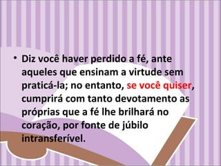 • Diz você haver perdido a fé, ante
aqueles que ensinam a virtude sem
praticá-la; no entanto, se você quiser,
cumprirá com tanto devotamento as
próprias que a fé lhe brilhará no
coração, por fonte de júbilo
intransferível.
 