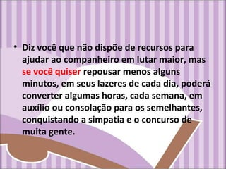 • Diz você que não dispõe de recursos para
ajudar ao companheiro em lutar maior, mas
se você quiser repousar menos alguns
minutos, em seus lazeres de cada dia, poderá
converter algumas horas, cada semana, em
auxílio ou consolação para os semelhantes,
conquistando a simpatia e o concurso de
muita gente.
 
