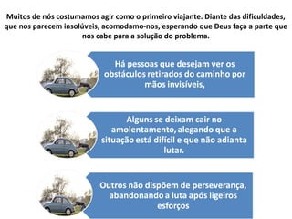 Muitos de nós costumamos agir como o primeiro viajante. Diante das dificuldades,
que nos parecem insolúveis, acomodamo-nos, esperando que Deus faça a parte que
nos cabe para a solução do problema.
 