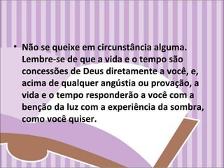 • Não se queixe em circunstância alguma.
Lembre-se de que a vida e o tempo são
concessões de Deus diretamente a você, e,
acima de qualquer angústia ou provação, a
vida e o tempo responderão a você com a
benção da luz com a experiência da sombra,
como você quiser.
 