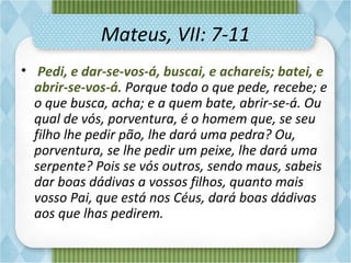 Mateus, VII: 7-11
•  Pedi, e dar-se-vos-á, buscai, e achareis; batei, e
abrir-se-vos-á. Porque todo o que pede, recebe; e
o que busca, acha; e a quem bate, abrir-se-á. Ou
qual de vós, porventura, é o homem que, se seu
filho lhe pedir pão, lhe dará uma pedra? Ou,
porventura, se lhe pedir um peixe, lhe dará uma
serpente? Pois se vós outros, sendo maus, sabeis
dar boas dádivas a vossos filhos, quanto mais
vosso Pai, que está nos Céus, dará boas dádivas
aos que lhas pedirem.
 