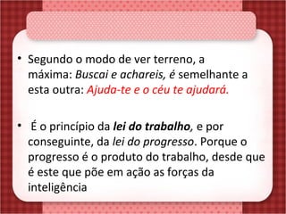 • Segundo o modo de ver terreno, a 
máxima: Buscai e achareis, é semelhante a 
esta outra: Ajuda-te e o céu te ajudará.
•  É o princípio da lei do trabalho, e por 
conseguinte, da lei do progresso. Porque o 
progresso é o produto do trabalho, desde que 
é este que põe em ação as forças da 
inteligência
 