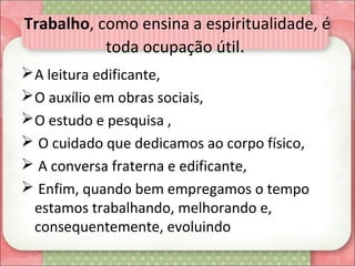 Trabalho, como ensina a espiritualidade, é 
toda ocupação útil. 
A leitura edificante, 
O auxílio em obras sociais, 
O estudo e pesquisa ,
 O cuidado que dedicamos ao corpo físico, 
 A conversa fraterna e edificante,
 Enfim, quando bem empregamos o tempo 
estamos trabalhando, melhorando e, 
consequentemente, evoluindo
 