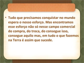 • Tudo que precisamos conquistar no mundo
espera o nosso esforço. Mas encontramos
esse esforço não só nesse campo comercial
do compra, do troca, do consegue isso,
consegue aquilo mas, em tudo o que fazemos
na Terra é assim que sucede.
 