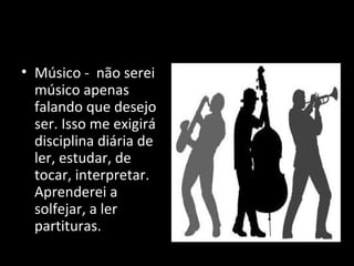 • Músico - não serei
músico apenas
falando que desejo
ser. Isso me exigirá
disciplina diária de
ler, estudar, de
tocar, interpretar.
Aprenderei a
solfejar, a ler
partituras.
 