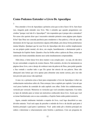 Como Podemos Entender o Livro De Apocalipse
3
    Para entender o livro de Apocalipse a primeira coisa que se deve fazer é lê-lo. Sem fazer
isso, ninguém pode entender esse livro. Não é estranho que quando perguntamos aos
cristãos “porque você não lê o Apocalipse?” eles respondem que é porque não o entendem?
Por acaso eles querem dizer que é necessário entender primeiro essas páginas para depois
lê-las? Que Deus nos conceda paciência para estudarmos a Sua palavra, a fim de que não
desistamos de ler logo que encontrarmos alguma dificuldade, pois dessa forma perderíamos
muitas bênçãos. Qualquer que ler esse livro do Apocalipse não deve confiar simplesmente
no seu próprio poder mental; ele deve, em oração, humildemente e abertamente pedir a
iluminação do Espírito Santo. Quando a Sua luz brilha sobre a palavra de Deus, coisas que
outrora não foram entendidas durante anos serão imediatamente compreendidas.

    Além disso, o leitor desse livro deve manter o seu coração puro - ou seja, ele não deve
ler por curiosidade a respeito de eventos futuros. Pelo contrário, ele deve ler atentamente as
páginas desse livro, com o desejo de conhecer mais da palavra de Deus, para poder guardar
a Sua vontade e receber tudo o que Ele quiser dar através da sua palavra. Deus não
abençoará uma leitura que sirva apenas para alimentar uma mente curiosa, pois isso não
tem proveito para nossa vida espiritual.

    A meu ver, a primeira coisa a fazer para compreender o livro de Apocalipse é obter um
conhecimento meticuloso sobre ele. Para começar, leia-o capítulo por capítulo. Leia até que
você possa lembrar do conteúdo de cada capítulo sem olhar. Então leia cuidadosamente,
versículo por versículo. Memorize os versículos que você considera importante. Use todos
os tipos de métodos para se tornar um meticuloso conhecedor desse livro. Assim que você
se tornar familiarizado com os seus conteúdos, o Espírito Santo então poderá ensiná-lo.

    Agora, estando totalmente inteirado a respeito do livro, você logo descobrirá as suas
divisões naturais. Você será capaz de perceber o método do livro e de decidir qual parte é
história principal e qual parte é parênteses. Você pode então pôr a história principal em
ordem e determinar o relacionamento entre história e parênteses. Com um programa de


                                             12
 