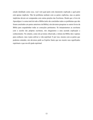 estudo detalhado como esse, você verá qual parte está claramente explicada e qual parte
está apenas implícita. Não há problema nenhum com as partes explícitas, mas as partes
implícitas devem ser comparadas com outras porções das Escrituras. Desde que o livro de
Apocalipse é a soma total de toda a Bíblia (nele são concluídos todos os problemas que não
foram concluídos em partes anteriores da Bíblia), nós devemos pesquisar os outros livros da
Bíblia para esquadrinhar todas as conecções pertinentes. Se interpretarmos as escrituras
com o auxílio das próprias escrituras, nós chegaremos a uma acurada explicação e
conhecimento. No entanto, como nós já temos observado, a leitura da Bíblia não é apenas
para conhecer, mas é para cultivar a vida espiritual. E por isso, mesmo com as partes que
podemos entender, nós devemos pedir ao Espírito Santo que nos mostre seus significados
espirituais e que nos dê ajuda espiritual.




                                             13
 