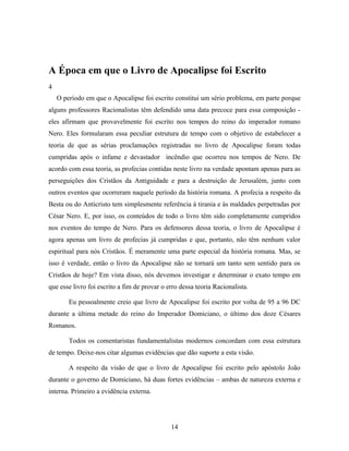 A Época em que o Livro de Apocalipse foi Escrito
4
    O período em que o Apocalipse foi escrito constitui um sério problema, em parte porque
alguns professores Racionalistas têm defendido uma data precoce para essa composição -
eles afirmam que provavelmente foi escrito nos tempos do reino do imperador romano
Nero. Eles formularam essa peculiar estrutura de tempo com o objetivo de estabelecer a
teoria de que as sérias proclamações registradas no livro de Apocalipse foram todas
cumpridas após o infame e devastador incêndio que ocorreu nos tempos de Nero. De
acordo com essa teoria, as profecias contidas neste livro na verdade apontam apenas para as
perseguições dos Cristãos da Antiguidade e para a destruição de Jerusalém, junto com
outros eventos que ocorreram naquele período da história romana. A profecia a respeito da
Besta ou do Anticristo tem simplesmente referência à tirania e às maldades perpetradas por
César Nero. E, por isso, os conteúdos de todo o livro têm sido completamente cumpridos
nos eventos do tempo de Nero. Para os defensores dessa teoria, o livro de Apocalipse é
agora apenas um livro de profecias já cumpridas e que, portanto, não têm nenhum valor
espiritual para nós Cristãos. É meramente uma parte especial da história romana. Mas, se
isso é verdade, então o livro da Apocalipse não se tornará um tanto sem sentido para os
Cristãos de hoje? Em vista disso, nós devemos investigar e determinar o exato tempo em
que esse livro foi escrito a fim de provar o erro dessa teoria Racionalista.

        Eu pessoalmente creio que livro de Apocalipse foi escrito por volta de 95 a 96 DC
durante a última metade do reino do Imperador Domiciano, o último dos doze Césares
Romanos.

        Todos os comentaristas fundamentalistas modernos concordam com essa estrutura
de tempo. Deixe-nos citar algumas evidências que dão suporte a esta visão.

        A respeito da visão de que o livro de Apocalipse foi escrito pelo apóstolo João
durante o governo de Domiciano, há duas fortes evidências – ambas de natureza externa e
interna. Primeiro a evidência externa.




                                              14
 