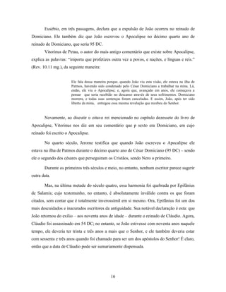 Eusébio, em três passagens, declara que a expulsão de João ocorreu no reinado de
Domiciano. Ele também diz que João escreveu o Apocalipse no décimo quarto ano de
reinado de Domiciano, que seria 95 DC.
       Vitorinus de Petau, o autor do mais antigo comentário que existe sobre Apocalipse,
explica as palavras: “importa que profetizes outra vez a povos, e nações, e línguas e reis.”
(Rev. 10.11 mg.), da seguinte maneira:


                      Ele fala dessa maneira porque, quando João viu esta visão, ele estava na ilha de
                      Patmos, havendo sido condenado pelo César Domiciano a trabalhar na mina. Lá,
                      então, ele viu o Apocalipse; e, agora que, avançado em anos, ele começava a
                      pensar que seria recebido no descanso através de seus sofrimentos. Domiciano
                      morrera, e todas suas sentenças foram canceladas. E assim, João, após ter sido
                      liberto da mina, entregou essa mesma revelação que recebeu do Senhor.



       Novamente, ao discutir o oitavo rei mencionado no capítulo dezessete do livro de
Apocalipse, Vitorinus nos diz em seu comentário que p sexto era Domiciano, em cujo
reinado foi escrito o Apocalipse.

       No quarto século, Jerome testifica que quando João escreveu o Apocalipse ele
estava na ilha de Patmos durante o décimo quarto ano de César Domiciano (95 DC) – sendo
ele o segundo dos césares que perseguiram os Cristãos, sendo Nero o primeiro.

       Durante os primeiros três séculos e meio, no entanto, nenhum escritor parece sugerir
outra data.

       Mas, na última metade do século quatro, essa harmonia foi quebrada por Epifânius
de Salamis; cujo testemunho, no entanto, é absolutamente inválido contra os que foram
citados, sem contar que é totalmente inverossímil em si mesmo. Ora, Epifânius foi um dos
mais descuidados e inacurados escritores da antiguidade. Sua notável declaração é esta: que
João retornou do exílio – aos noventa anos de idade – durante o reinado de Cláudio. Agora,
Cláudio foi assassinado em 54 DC; no entanto, se João estivesse com noventa anos naquele
tempo, ele deveria ter trinta e três anos a mais que o Senhor, e ele também deveria estar
com sessenta e três anos quando foi chamado para ser um dos apóstolos do Senhor! É claro,
então que a data de Cláudio pode ser sumariamente dispensada.




                                               16
 