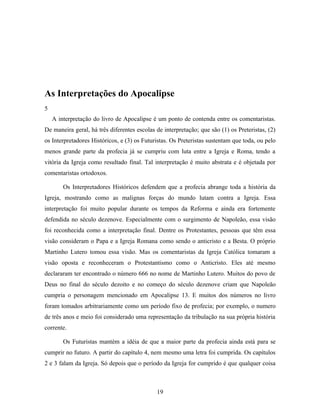 As Interpretações do Apocalipse
5
    A interpretação do livro de Apocalipse é um ponto de contenda entre os comentaristas.
De maneira geral, há três diferentes escolas de interpretação; que são (1) os Preteristas, (2)
os Interpretadores Históricos, e (3) os Futuristas. Os Preteristas sustentam que toda, ou pelo
menos grande parte da profecia já se cumpriu com luta entre a Igreja e Roma, tendo a
vitória da Igreja como resultado final. Tal interpretação é muito abstrata e é objetada por
comentaristas ortodoxos.

        Os Interpretadores Históricos defendem que a profecia abrange toda a história da
Igreja, mostrando como as malignas forças do mundo lutam contra a Igreja. Essa
interpretação foi muito popular durante os tempos da Reforma e ainda era fortemente
defendida no século dezenove. Especialmente com o surgimento de Napoleão, essa visão
foi reconhecida como a interpretação final. Dentre os Protestantes, pessoas que têm essa
visão consideram o Papa e a Igreja Romana como sendo o anticristo e a Besta. O próprio
Martinho Lutero tomou essa visão. Mas os comentaristas da Igreja Católica tomaram a
visão oposta e reconheceram o Protestantismo como o Anticristo. Eles até mesmo
declararam ter encontrado o número 666 no nome de Martinho Lutero. Muitos do povo de
Deus no final do século dezoito e no começo do século dezenove criam que Napoleão
cumpria o personagem mencionado em Apocalipse 13. E muitos dos números no livro
foram tomados arbitrariamente como um período fixo de profecia; por exemplo, o numero
de três anos e meio foi considerado uma representação da tribulação na sua própria história
corrente.

        Os Futuristas mantém a idéia de que a maior parte da profecia ainda está para se
cumprir no futuro. A partir do capítulo 4, nem mesmo uma letra foi cumprida. Os capítulos
2 e 3 falam da Igreja. Só depois que o período da Igreja for cumprido é que qualquer coisa



                                             19
 