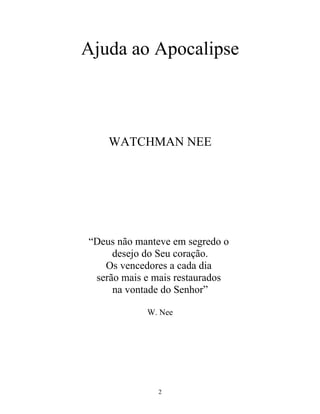 Ajuda ao Apocalipse



    WATCHMAN NEE




“Deus não manteve em segredo o
     desejo do Seu coração.
   Os vencedores a cada dia
 serão mais e mais restaurados
     na vontade do Senhor”

            W. Nee




              2
 