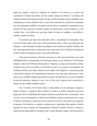 depois do capítulo 4 pode ser cumprida. Os capítulos 6-19 referem-se a eventos que
acontecerão no tempo das últimas sete das setenta semanas de Daniel. E as últimas sete
semanas de Daniel não podem começar sem que a história da Igreja esteja completada. Essa
interpretação é a mais satisfatória, pois é a que mais coincide com as profecias encontradas
em outras passagens da Bíblia. No entanto, nós não temos a intenção de contender por uma
opinião! De fato, que possa o Senhor sempre nos afastar disso. O que desejamos é a Sua
verdade. Que o seu Espírito nos guie para dentro de todas as verdades e nos habilite a
entender a palavra de Deus.

       É inevitável que haja muita discussão sobre a interpretação do Apocalipse entre
essas três escolas. Mas o nosso alvo, como já deixamos claro, é saber o que Deus quer que
saibamos, e não contender em defesa de qualquer escola humana ou opinião. Portanto, nós
não vamos apresentar todos os argumentos, nem contra nem a favor. Embora eles pudessem
ser bem-vindos por algumas pessoas, não seriam edificantes.

       Umas poucas palavras, entretanto, precisam ser ditas para demonstrar que existe
falibilidade tanto na interpretação dos Preteristas quanto na dos Históricos. Os Preteristas
mantêm a idéia dos Professores Racionalistas. Ninguém, na Igreja dos primeiros séculos,
acreditou nisso. Pois isso limitou os horizontes de João a ver somente a perseguição dos
Cristãos por Roma. Isso reduz a profecia a um simples valor alegórico, e meramente prediz
a derrota dos romanos. Os Interpretadores Históricos, por outro lado, adormecem o mais
solene aviso da Bíblia Sagrada direcionado às pessoas do final dessa era, com a finalidade
de que não possamos conhecer o que a ira de Deus será. Sejamos, pois, esclarecidos a
respeito do que a Bíblia realmente ensina.

       Em I Coríntios 10:32 Paulo divide a humanidade em três principais categorias:
Judeus, Gentios, e a Igreja de Deus. Durante os tempos do Velho Testamento não havia
Igreja, pois ela foi estabelecida pelo Senhor somente no período do Novo Testamento. Uma
vez que o livro de Apocalipse é o último livro da Bíblia e que por essa posição ele é a soma
de todas as Escrituras, é natural que ele nos mostre como será o fim dessas três categorias
de pessoas. Os Preteristas, no entanto, sustentam que o Apocalipse relata apenas a história
passada das lutas da Igreja. Os Interpretadores Históricos também, limitam a profecia à
experiência da Igreja depois do tempo de João. Ambos abraçam a Igreja e deixam passar os



                                             20
 
