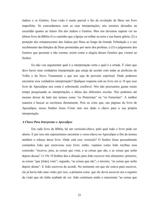 Judeus e os Gentios. Essa visão é muito parcial e faz da revelação de Deus um livro
imperfeito. Se concordarmos com as suas interpretações, nós seremos deixados na
escuridão quanto ao futuro fim dos Judeus e Gentios. Mas nós devemos esperar ver no
último livro da Bíblia (1) o caminho que a Igreja vai trilhar na terra e sua futura glória; (2) a
proteção dos remanescentes dos Judeus por Deus ao longo da Grande Tribulação e o seu
recebimento das bênçãos de Deus prometidas por meio dos profetas; e (3) o julgamento dos
Gentios que pecaram e não creram, assim como a alegria desses Gentios que vierem ao
Senhor.

       Eu não vou argumentar qual é a interpretação certa e qual é a errada. É claro que
deve haver uma verdadeira interpretação que esteja de acordo com todas as profecias do
Velho e do Novo Testamento e que nos seja de proveito espiritual. Onde podemos
encontrar essa verdadeira interpretação? Qualquer resposta está no livro em si. O que esse
livro de Apocalipse nos conta é sobremodo confiável. Nós não precisamos gastar muito
tempo pesquisando as interpretações e idéias das diferentes escolas. Nós podemos até
mesmo deixar de lado tais termos como “os Preteristas” ou “os Futuristas”. A melhor
maneira é buscar as escrituras diretamente. Pois eu creio que, nas páginas do livro de
Apocalipse, nosso Senhor Jesus Cristo tem nos dado a chave para a sua própria
interpretação.

A Chave Para Interpretar o Apocalipse

       Em cada livro da Bíblia, há um versículo-chave, pelo qual todo o livro pode ser
aberto. E por isso nós esperaríamos encontrar o verso-chave no Apocalipse a fim de termos
também o esboço desse livro. Onde está esse versículo? O Senhor Jesus pessoalmente
comandou João que escrevesse esse livro; então, vejamos como João recebeu essa
comissão: “escreve, pois, as coisas que viste, e as coisas que são, e as coisas que serão
depois dessas” (1.19). O Senhor deu a direção para João escrever três elementos: primeiro,
as coisas “que [João] viste”; segundo, “as coisas que são”; e terceiro, “as coisas que serão
depois destas”. E João escreveu de acordo. No momento em que ele estava para escrever,
ele já havia tido uma visão; por isso, a primeira coisa que ele devia escrever era o registro
da visão que ele tinha acabado de ver. João continuou então a mencionar “as coisas que




                                               21
 
